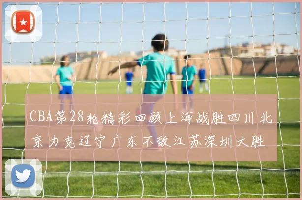 CBA第28轮精彩回顾上海战胜四川北京力克辽宁广东不敌江苏深圳大胜新疆