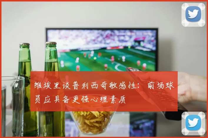 维埃里谈普利西奇敏感性：前场球员应具备更强心理素质