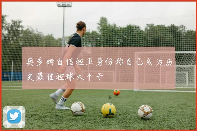 奥多姆自信控卫身份称自己或为历史最佳控球大个子