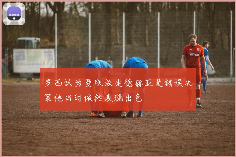 罗西认为曼联放走德赫亚是错误决策他当时依然表现出色