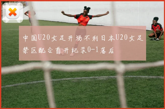 中国U20女足开场不利日本U20女足禁区配合首开纪录0-1落后