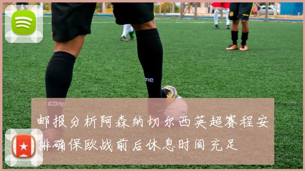邮报分析阿森纳切尔西英超赛程安排确保欧战前后休息时间充足