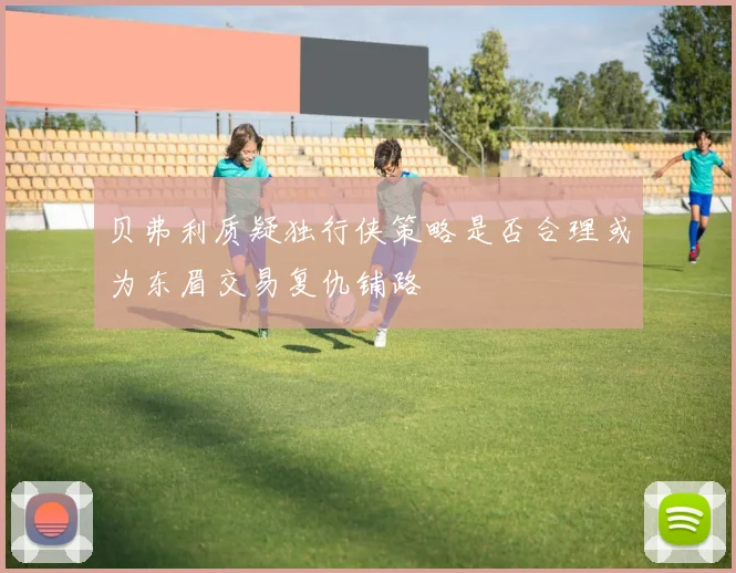 贝弗利质疑独行侠策略是否合理或为东眉交易复仇铺路