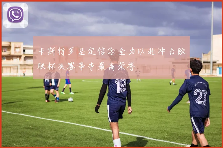 卡斯特罗坚定信念全力以赴冲击欧联杯决赛争夺最高荣誉