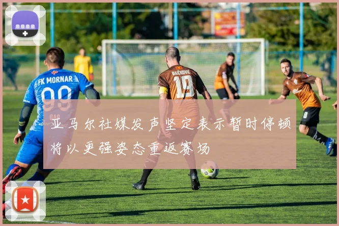 亚马尔社媒发声坚定表示暂时停顿将以更强姿态重返赛场