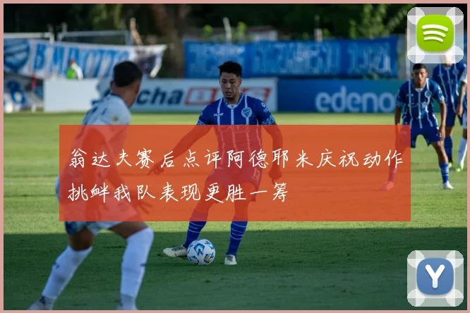 翁达夫赛后点评阿德耶米庆祝动作挑衅我队表现更胜一筹