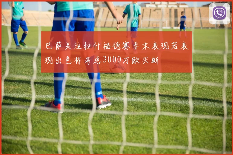 巴萨关注拉什福德赛季末表现若表现出色将考虑3000万欧买断