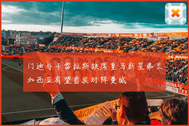 门迪与卡雷拉斯缺席皇马新星弗兰加西亚有望首发对阵曼城