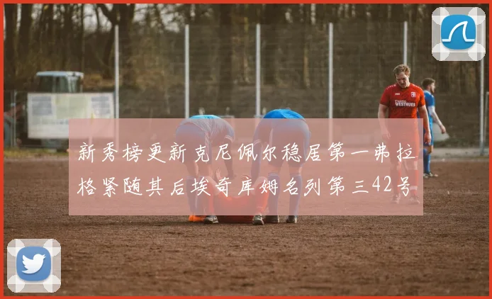 新秀榜更新克尼佩尔稳居第一弗拉格紧随其后埃奇库姆名列第三42号秀强势上升至第五位