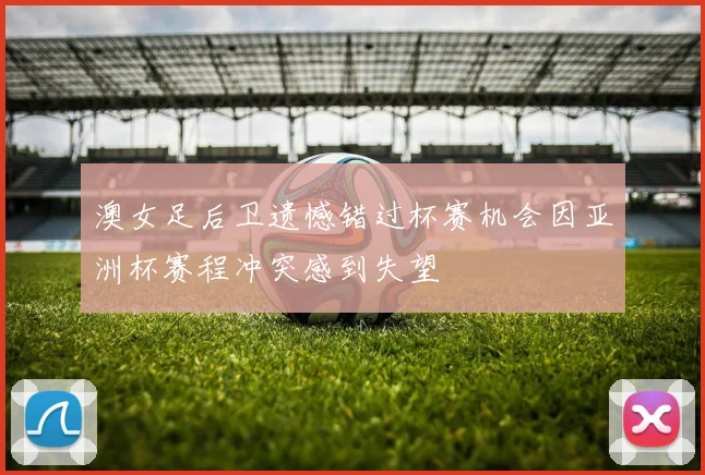 澳女足后卫遗憾错过杯赛机会因亚洲杯赛程冲突感到失望