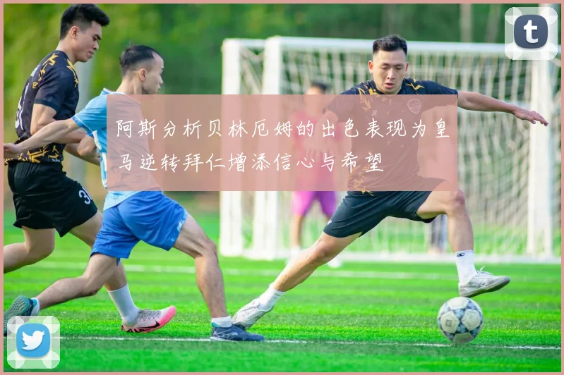 阿斯分析贝林厄姆的出色表现为皇马逆转拜仁增添信心与希望