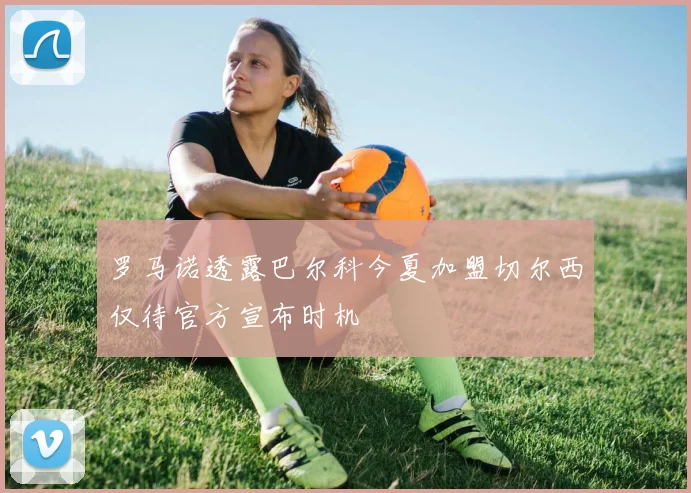 罗马诺透露巴尔科今夏加盟切尔西仅待官方宣布时机