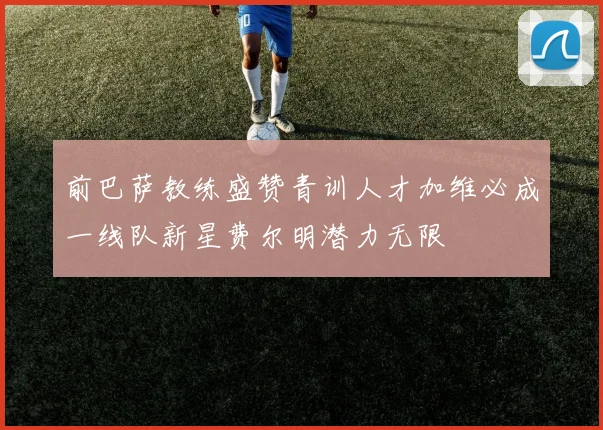 前巴萨教练盛赞青训人才加维必成一线队新星费尔明潜力无限