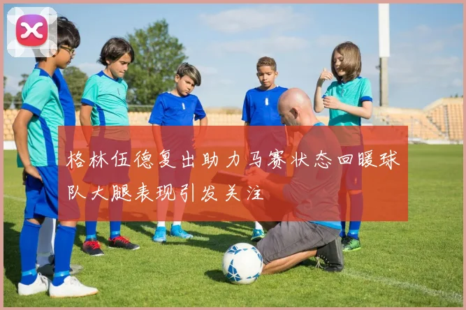 格林伍德复出助力马赛状态回暖球队大腿表现引发关注