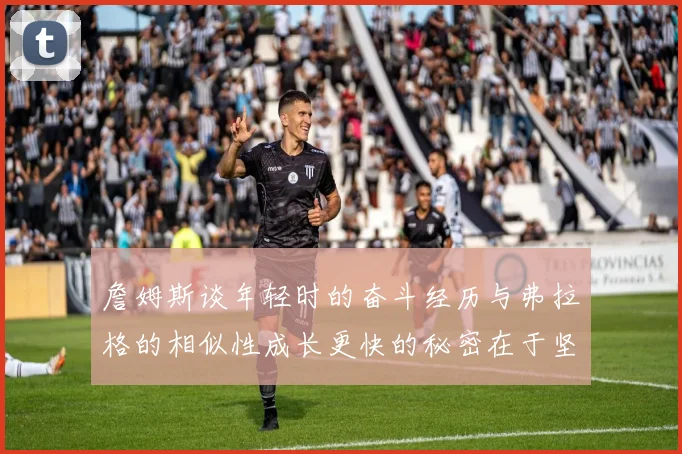 詹姆斯谈年轻时的奋斗经历与弗拉格的相似性成长更快的秘密在于坚持与磨炼